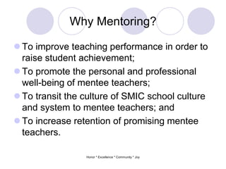 Why Mentoring?
 To improve teaching performance in order to
raise student achievement;
 To promote the personal and professional
well-being of mentee teachers;
 To transit the culture of SMIC school culture
and system to mentee teachers; and
 To increase retention of promising mentee
teachers.
Honor * Excellence * Community * Joy
 