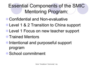Essential Components of the SMIC
Mentoring Program:
Confidential and Non-evaluative
Level 1 & 2 Transition to China support
Level 1 Focus on new teacher support
Trained Mentors
Intentional and purposeful support
program
School commitment
Honor * Excellence * Community * Joy
 