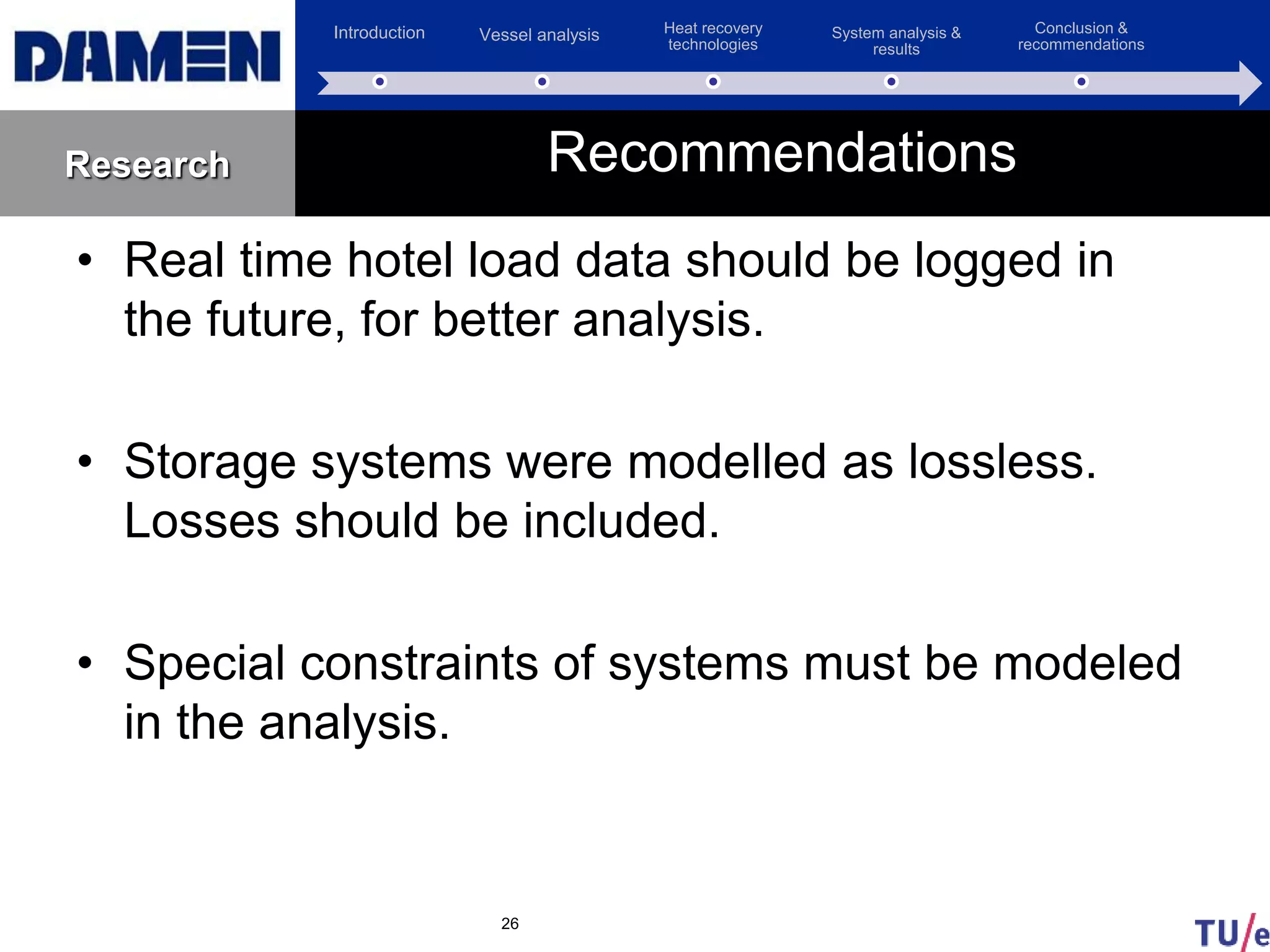 Introduction Vessel analysis Heat recovery
technologies
System analysis &
results
Conclusion &
recommendations
Research
• Real time hotel load data should be logged in
the future, for better analysis.
• Storage systems were modelled as lossless.
Losses should be included.
• Special constraints of systems must be modeled
in the analysis.
26
Recommendations
 