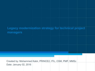 Legacy modernization strategy for technical project
managers
Created by: Mohammed Kabir, PRINCE2, ITIL, CSM, PMP, MMSc
Date: January 02, 2016
 