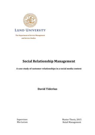  
The	
  Department	
  of	
  Service	
  Management	
  
	
  	
  	
  	
  and	
  Service	
  Studies
	
  
	
  
	
  
	
  
	
  
	
  
	
  
	
  
	
   	
  
	
  
	
  
	
  
	
  
	
  
	
  
	
  
	
  
	
  
	
  
	
  
	
  
Social	
  Relationship	
  Management	
  	
  
A	
  case	
  study	
  of	
  customer	
  relationships	
  in	
  a	
  social	
  media	
  context	
  
David	
  Tiderius	
  
Master	
  Thesis,	
  2015	
  
Retail	
  Management	
  
	
  
Supervisor:	
  
Mia	
  Larson	
  
	
  
 