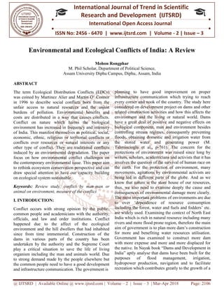 @ IJTSRD | Available Online @ www.ijtsrd.com
ISSN No: 2456
International
Research
Environmental and Ecological Conflicts of India
M. Phil Scholar, Dep
Assam University Diphu Campus, Diphu
ABSTRACT
The term Ecological Distribution Conflicts (EDCs)
was coined by Martinez Alier and Martin O’ Connor
in 1996 to describe social conflicts born from the
unfair access to natural resources and the unjust
burdens of pollution. Environmental benefits and
costs are distributed in a way that causes conflicts.
Conflict on nature which harms the biological
environment has increased in frequency and intensity
of India. This manifest themselves as political, social,
economic, ethnic, religious or territorial conflicts
conflicts over resources or natural interests or any
other type of conflict. They are traditional conflicts
induced by an environmental degradation. The paper
focus on how environmental conflict challenges on
the contemporary environmental issue. This
to rethink ecosystem conservation perspective and can
draw special attention to have our capacity building
on ecological system sustainable.
Keywords: Review study, conflict by man
animal on environment, measure of the conflict
I. INTRODUCTION:
Conflict occurs with strong opinion by the public,
common people and academicians with the authority,
officials, and law and order institutions.
happened due to the affect of the ecological
environment and the hill dwellers that had inhabited
since from time immemorial. Construction of the
dams in various parts of the country has been
undertaken by the authority and the Supreme Court
play a critical situation to save the life of
organism including the man and animals world.
to strong demand made by the people elsewhere but
the common people need to have a good development
and infrastructure communication. The government is
@ IJTSRD | Available Online @ www.ijtsrd.com | Volume – 2 | Issue – 3 | Mar-Apr 2018
ISSN No: 2456 - 6470 | www.ijtsrd.com | Volume
International Journal of Trend in Scientific
Research and Development (IJTSRD)
International Open Access Journal
Environmental and Ecological Conflicts of India:
Mohon Rongphar
M. Phil Scholar, Department of Political Science,
Assam University Diphu Campus, Diphu, Assam, India
The term Ecological Distribution Conflicts (EDCs)
was coined by Martinez Alier and Martin O’ Connor
in 1996 to describe social conflicts born from the
unfair access to natural resources and the unjust
burdens of pollution. Environmental benefits and
are distributed in a way that causes conflicts.
Conflict on nature which harms the biological
environment has increased in frequency and intensity
of India. This manifest themselves as political, social,
economic, ethnic, religious or territorial conflicts or
conflicts over resources or natural interests or any
other type of conflict. They are traditional conflicts
induced by an environmental degradation. The paper
focus on how environmental conflict challenges on
the contemporary environmental issue. This paper aim
to rethink ecosystem conservation perspective and can
draw special attention to have our capacity building
Review study, conflict by man-man or
animal on environment, measure of the conflict
Conflict occurs with strong opinion by the public,
common people and academicians with the authority,
officials, and law and order institutions. Conflict
happened due to the affect of the ecological
environment and the hill dwellers that had inhabited
since from time immemorial. Construction of the
dams in various parts of the country has been
undertaken by the authority and the Supreme Court
save the life of living
nimals world. Due
made by the people elsewhere but
to have a good development
government is
planning to have good improvement on proper
infrastructure communication which trying to
every corner and nook of the country. The study here
considered on development project on dams and other
related construction activities and how this affects the
environment and the living or natural
have a great deal of positive and negative effects on
biological component, man and
controlling stream regimes, consequently preventing
floods, obtaining domestic and irrigation water from
the stored water and generating power (
Tahmiscioglu et al., p-761).
protections of environment was raised since long by
writers, scholars, academicians
involves the question of the survival of human race on
the earth. For the protection of environment, many
movements, agitations by environmental activists are
being led in different parts of the globe. And as we
know that nature is the store house of our resources,
thus, we also need to examine deeply the caus
consequences of environmental damage more clearly.
The most important problems of environment
to over ‘dependence of resource consumption
including the forest, water and fuels and fodders
are widely used. Examining the context of
India which is rich in natural resource including many
rivers and more flood prone region, therefore the main
aim of government is to plan more dam’s construction
for more and benefiting water resources utilisation.
Government has examined to constru
with more expense and more and more displaced for
the native. In Nayak book “Dams and Development in
India” aptly analyse that dams have been built for the
purposes of flood management, irrigation,
hydropower production, navigation and to facil
recreation which contributes greatly to the growth of a
Apr 2018 Page: 2106
6470 | www.ijtsrd.com | Volume - 2 | Issue – 3
Scientific
(IJTSRD)
International Open Access Journal
A Review
have good improvement on proper
infrastructure communication which trying to reach
very corner and nook of the country. The study here
considered on development project on dams and other
related construction activities and how this affects the
or natural world. Dams
tive and negative effects on
man and environment besides
regimes, consequently preventing
obtaining domestic and irrigation water from
ored water and generating power (M.
. The concern for the
of environment was raised since long by
, academicians and activists that it has
involves the question of the survival of human race on
ion of environment, many
movements, agitations by environmental activists are
arts of the globe. And as we
store house of our resources,
thus, we also need to examine deeply the cause and
consequences of environmental damage more clearly.
he most important problems of environments are due
to over ‘dependence of resource consumption
, water and fuels and fodders’ etc.
Examining the context of North East
India which is rich in natural resource including many
rivers and more flood prone region, therefore the main
aim of government is to plan more dam’s construction
for more and benefiting water resources utilisation.
Government has examined to construct more dam
with more expense and more and more displaced for
the native. In Nayak book “Dams and Development in
India” aptly analyse that dams have been built for the
purposes of flood management, irrigation,
hydropower production, navigation and to facilitate
recreation which contributes greatly to the growth of a
 