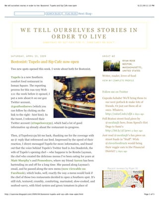 6/21/09 11:15 PMWe tell ourselves stories in order to live: Bostonist: Tupelo and Sip Cafe now open
Page 1 of 3http://ryanrose.blogspot.com/2009/04/bostonist-tupelo-and-sip-cafe-now-open.html
S A T U R D A Y , A P R I L 2 5 , 2 0 0 9
Bostonist: Tupelo and Sip Cafe now open
Two new spots opened this week. I wrote about both for Bostonist.
Tupelo is a new Southern
comfort food restaurant in
Inman Square. The reporting
process for this was very Web
2.0: the week before it opened, I
put a note about it on our go2
Twitter account,
@go2foodnews (which you
can follow by clicking on the
link to the right - hint hint). In
the tweet, I referenced their
Twitter account (@tupelo01239), which had a lot of good
information up already about the restaurant-in-progress.
Then, @Tupelo02139 hit me back, thanking me for the coverage with
an @ reply that referenced our feed. Impressed by the speed of their
reaction, I direct-messaged Tupelo for more information, and found
out that the voice behind Tupelo's Twitter feed is Jen Deaderick, the
wife of Tupelo's opening chef -- who happens to be Rembs Layman,
the chef who created the delicious menus I've been eating for years at
Matt Murphy's and Pomodoro, where my friend Aaron has been
bartending on and off for a long time. She passed along Layman's
email, and he passed along the new menu (now viewable on
Facebook), which looks, well, exactly the way a menu would look if
the chef of those two restaurants decided to open a Southern spot. It's
still rich, textured, crumbly, comforting, marinated, slow-cooked, and
seafood-savvy, with fried oysters and green tomatoes in place of
Pomodoro's delicate Italian calamari and Matt Murphy's hearty Irish
A B O U T M E
RYAN ROSE
BOSTON,
MASSACHUSETTS,
UNITED STATES
Writer, reader, lover of food
VIEW MY COMPLETE PROFILE
Follow me on Twitter
Cupcake kebabs! We'll bring these to
our next potluck & make lots of
friends. Or just eat them all at
once. Whatevs.
http://eaturl.info/ofjh 2 days ago
Full Boston street food piece by
@mcslimjb here, from Speed's Hot
Dogs to Sami's:
http://bit.ly/3U3ewz 3 days ago
Just read @mcslimjb's fun piece on
street foods in "Stuff". Wish
@cloverfoodtruck would bring
their veggie eats to the Financial
District! 3 days ago
Recent reviews by Ryan W.
W E T E L L O U R S E L V E S S T O R I E S I N
O R D E R T O L I V E
S O M E T I M E S W E G E T P A I D F O R I T ; S O M E T I M E S W E D O N ' T .
Next Blog»SEARCH BLOG FLAG BLOG
 