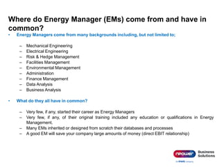 Where do Energy Manager (EMs) come from and have in
common?
• Energy Managers come from many backgrounds including, but not limited to;
– Mechanical Engineering
– Electrical Engineering
– Risk & Hedge Management
– Facilities Management
– Environmental Management
– Administration
– Finance Management
– Data Analysis
– Business Analysis
• What do they all have in common?
– Very few, if any, started their career as Energy Managers
– Very few, if any, of their original training included any education or qualifications in Energy
Management.
– Many EMs inherited or designed from scratch their databases and processes
– A good EM will save your company large amounts of money (direct EBIT relationship)
 