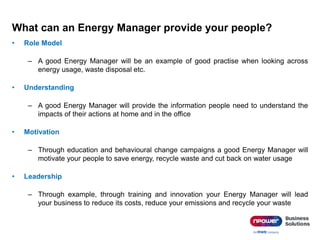 What can an Energy Manager provide your people?
• Role Model
– A good Energy Manager will be an example of good practise when looking across
energy usage, waste disposal etc.
• Understanding
– A good Energy Manager will provide the information people need to understand the
impacts of their actions at home and in the office
• Motivation
– Through education and behavioural change campaigns a good Energy Manager will
motivate your people to save energy, recycle waste and cut back on water usage
• Leadership
– Through example, through training and innovation your Energy Manager will lead
your business to reduce its costs, reduce your emissions and recycle your waste
 