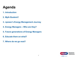 Agenda
1. Introduction
2. Myth Busters!!
3. npower’s Energy Management Journey
4. Energy Managers – Who are they?
5. Future generations of Energy Managers
6. Educate them on what?
7. Where do we go next?
2
 