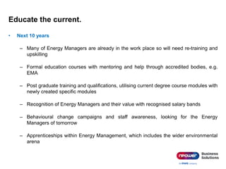 Educate the current.
• Next 10 years
– Many of Energy Managers are already in the work place so will need re-training and
upskilling
– Formal education courses with mentoring and help through accredited bodies, e.g.
EMA
– Post graduate training and qualifications, utilising current degree course modules with
newly created specific modules
– Recognition of Energy Managers and their value with recognised salary bands
– Behavioural change campaigns and staff awareness, looking for the Energy
Managers of tomorrow
– Apprenticeships within Energy Management, which includes the wider environmental
arena
 