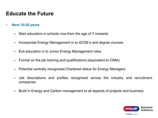 Educate the Future
• Next 10-20 years
– Start education in schools now from the age of 7 onwards
– Incorporate Energy Management in to GCSE’s and degree courses
– Exit education in to Junior Energy Management roles
– Formal on the job training and qualifications (equivalent to CIMA)
– Potential centrally recognised Chartered status for Energy Managers
– Job descriptions and profiles recognised across the industry and recruitment
companies
– Build in Energy and Carbon management to all aspects of projects and business
 