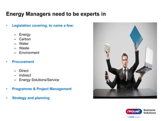 Energy Managers need to be experts in
• Legislation covering, to name a few;
– Energy
– Carbon
– Water
– Waste
– Environment
• Procurement
– Direct
– Indirect
– Energy Solutions/Service
• Programme & Project Management
• Strategy and planning
 