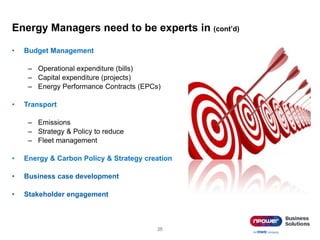 Energy Managers need to be experts in (cont’d)
• Budget Management
– Operational expenditure (bills)
– Capital expenditure (projects)
– Energy Performance Contracts (EPCs)
• Transport
– Emissions
– Strategy & Policy to reduce
– Fleet management
• Energy & Carbon Policy & Strategy creation
• Business case development
• Stakeholder engagement
25
 