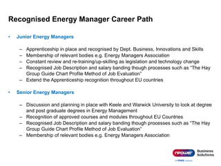Recognised Energy Manager Career Path
• Junior Energy Managers
– Apprenticeship in place and recognised by Dept. Business, Innovations and Skills
– Membership of relevant bodies e.g. Energy Managers Association
– Constant review and re-training/up-skilling as legislation and technology change
– Recognised Job Description and salary banding though processes such as “The Hay
Group Guide Chart Profile Method of Job Evaluation”
– Extend the Apprenticeship recognition throughout EU countries
• Senior Energy Managers
– Discussion and planning in place with Keele and Warwick University to look at degree
and post graduate degrees in Energy Management
– Recognition of approved courses and modules throughout EU Countries
– Recognised Job Description and salary banding though processes such as “The Hay
Group Guide Chart Profile Method of Job Evaluation”
– Membership of relevant bodies e.g. Energy Managers Association
 