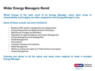 Wider Energy Managers Remit
Whilst Energy is the main remit of an Energy Manager, many other areas of
responsibility and budgets are often assigned to the Energy Manager’s role.
Some of these include, but aren’t limited to
– Building HVAC system management and replacements
– Energy Assessment and Measurement & Verification
– Behavioural Changes and Motivation
– Regulatory & Legal Compliance and Carbon Management
– Energy Management and Strategy/Plan
– Waste Management
– Procurement
– Transport emissions and reporting
– Water Management
– Effects on energy and water by IT Data Centres and projects
– Project Management
Training and advise in all the above and many more subjects to make a rounded
Energy Manager
 