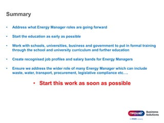 Summary
• Address what Energy Manager roles are going forward
• Start the education as early as possible
• Work with schools, universities, business and government to put in formal training
through the school and university curriculum and further education
• Create recognised job profiles and salary bands for Energy Managers
• Ensure we address the wider role of many Energy Manager which can include
waste, water, transport, procurement, legislative compliance etc….
• Start this work as soon as possible
 
