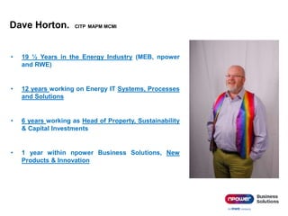 Dave Horton. CITP MAPM MCMI
• 19 ½ Years in the Energy Industry (MEB, npower
and RWE)
• 12 years working on Energy IT Systems, Processes
and Solutions
• 6 years working as Head of Property, Sustainability
& Capital Investments
• 1 year within npower Business Solutions, New
Products & Innovation
 