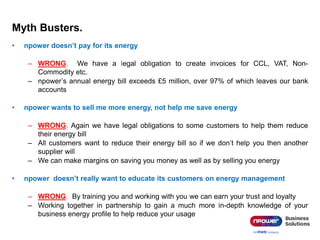 Myth Busters.
• npower doesn’t pay for its energy
– WRONG. We have a legal obligation to create invoices for CCL, VAT, Non-
Commodity etc.
– npower’s annual energy bill exceeds £5 million, over 97% of which leaves our bank
accounts
• npower wants to sell me more energy, not help me save energy
– WRONG. Again we have legal obligations to some customers to help them reduce
their energy bill
– All customers want to reduce their energy bill so if we don’t help you then another
supplier will
– We can make margins on saving you money as well as by selling you energy
• npower doesn’t really want to educate its customers on energy management
– WRONG. By training you and working with you we can earn your trust and loyalty
– Working together in partnership to gain a much more in-depth knowledge of your
business energy profile to help reduce your usage
 