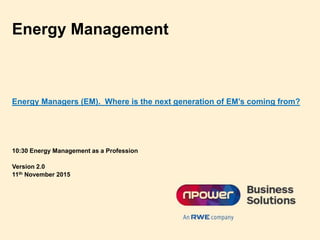 Energy Management
10:30 Energy Management as a Profession
Version 2.0
11th November 2015
Energy Managers (EM). Where is the next generation of EM’s coming from?
 
