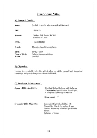 Curriculum Vitae
A) Personal Details:
Name: Mahdi Hussain Mohammed Al-Bahrani
ID#: 15089253
Address: P.O.Box 319, Saham, PC 166,
Sultanate of Oman
GSM: +968 96221210
E-mail: Hussain_algalaf@hotmail.com
DOB: 20th
July 1987
Place of Birth: Saham, Sultanate of Oman
Status: Married
B) Objective:
Looking for a suitable job, this will develop my skills, expand both theoretical
knowledge and practical experience in the field of IT.
C) Academic Achievement:
January 2006 –April 2011: Finished Higher Diploma with Software
Engineering Specialization from Higher
College of Technology in Muscat.
Department: IT
September 2004- May 2005: Completed High School (Class 12)
Yaurub Bin Bilarab Secondary School
General Secondary School (High-School)
Saham
Sultanate of Oman
1/4
 