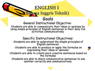 ENGLISH I
            (Bahasa Inggris Teknik)
                     Goals
           General Instructional Objective:
 Students are able to communicate their ideas or opinions by
 using simple principles of English sentences in their daily live
                   activities communicatively

           Specific Instructional Objectives:
   -Students are able to understand the simple principles of
                       English sentences
    -Students are able to produce or apply the formulas on
              expressing their ideas or opinions
-Students are able to create more creative sentences based on
                         the formulas
 -Students are able to share communicative sentences to one
           another correctly and communicatively
 