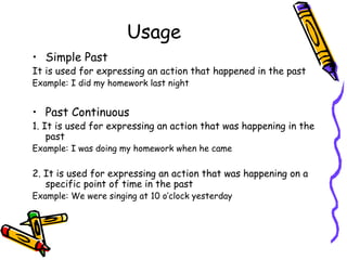Usage
• Simple Past
It is used for expressing an action that happened in the past
Example: I did my homework last night


• Past Continuous
1. It is used for expressing an action that was happening in the
    past
Example: I was doing my homework when he came

2. It is used for expressing an action that was happening on a
   specific point of time in the past
Example: We were singing at 10 o’clock yesterday
 