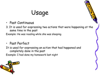 Usage
• Past Continuous
3. It is used for expressing two actions that were happening at the
   same time in the past
Example: He was reading while she was sleeping


• Past Perfect
It is used for expressing an action that had happened and
   completely done in the past
Example: I had done my homework last night
 