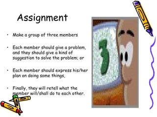 Assignment
• Make a group of three members

• Each member should give a problem,
  and they should give a kind of
  suggestion to solve the problem; or

• Each member should express his/her
  plan on doing some things,

• Finally, they will retell what the
  member will/shall do to each other.
 
