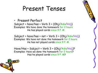 Present Tenses
• Present Perfect
Subject + have/has + Verb 3 + (Obj/Adv/Adj)
Examples: We have done the homework for 2 hours
          He has played cards since 9 P. M

Subject + have/has + not + Verb 3 + (Obj/Adv/Adj)
Examples: We have not done the homework for 2 hours
          He has not played cards since 9 P. M

Have/Has + Subject + Verb 3 + (Obj/Adv/Adj)?
Examples: Have we done the homework for 2 hours?
           Has he played cards since 9 P. M?
 