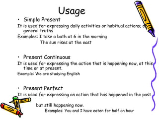 Usage
• Simple Present
It is used for expressing daily activities or habitual actions; or
   general truths
Examples: I take a bath at 6 in the morning
            The sun rises at the east


• Present Continuous
It is used for expressing the action that is happening now, at this
   time or at present.
Example: We are studying English


• Present Perfect
It is used for expressing an action that has happened in the past

         but still happening now.
              Examples: You and I have eaten for half an hour
 