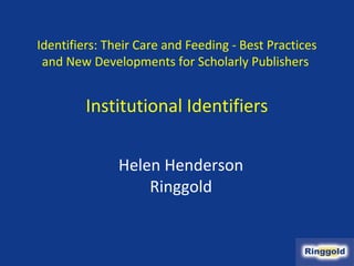 Identifiers: Their Care and Feeding - Best Practices
 and New Developments for Scholarly Publishers


         Institutional Identifiers

               Helen Henderson
                   Ringgold
 