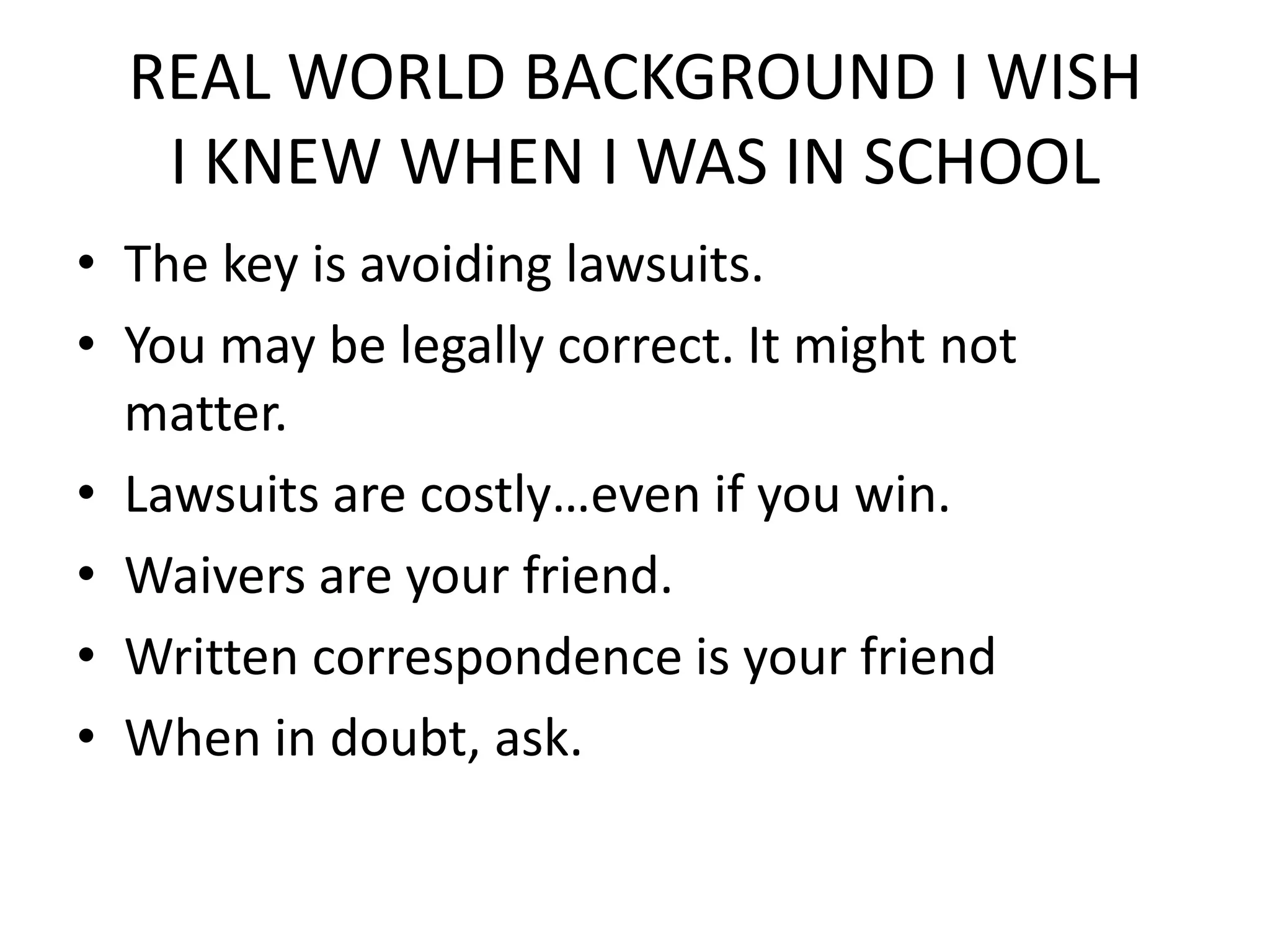 REAL WORLD BACKGROUND I WISH
   I KNEW WHEN I WAS IN SCHOOL
• The key is avoiding lawsuits.
• You may be legally correct. It might not
  matter.
• Lawsuits are costly…even if you win.
• Waivers are your friend.
• Written correspondence is your friend
• When in doubt, ask.
 