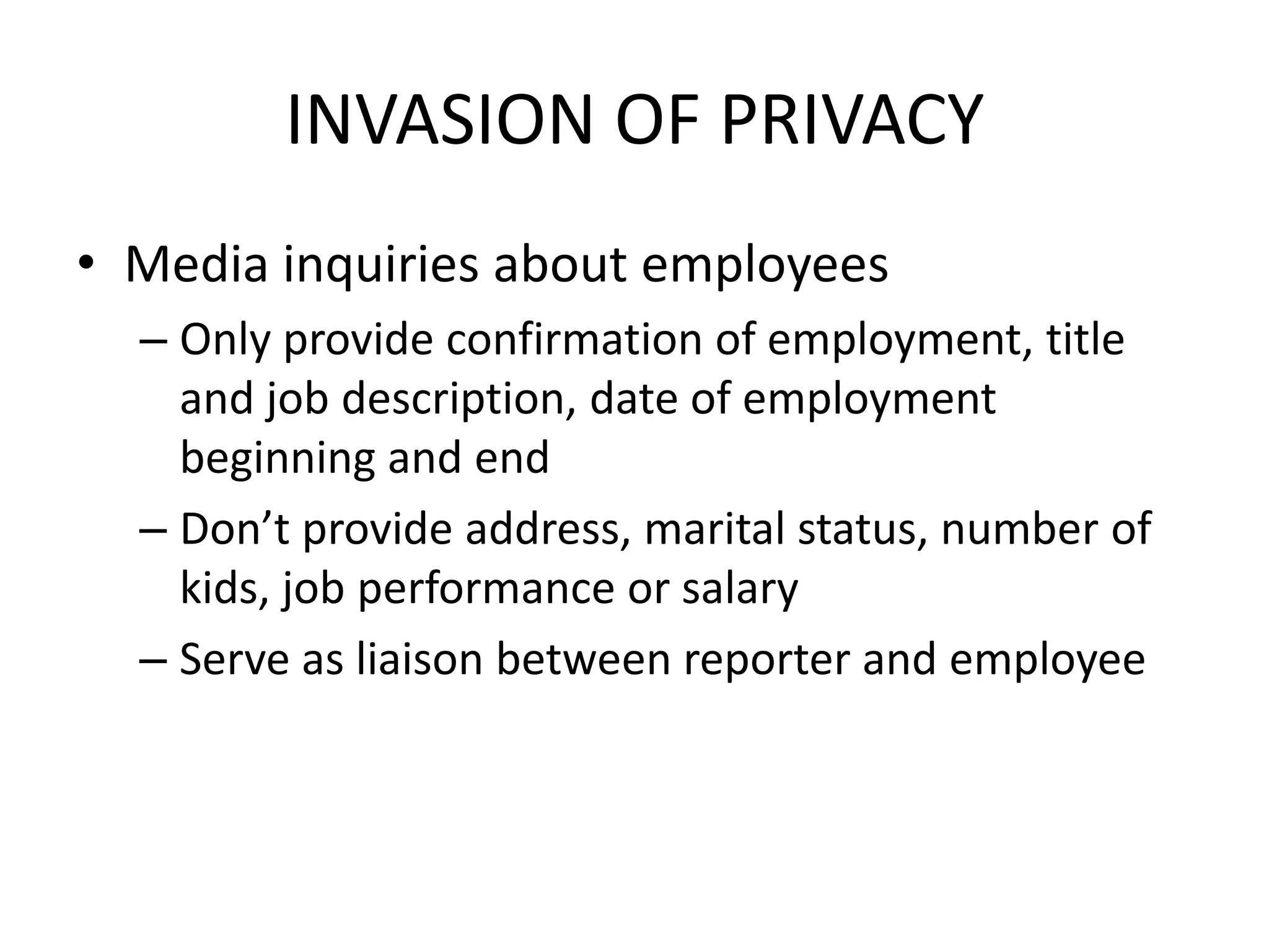 INVASION OF PRIVACY
• Media inquiries about employees
  – Only provide confirmation of employment, title
    and job description, date of employment
    beginning and end
  – Don’t provide address, marital status, number of
    kids, job performance or salary
  – Serve as liaison between reporter and employee
 