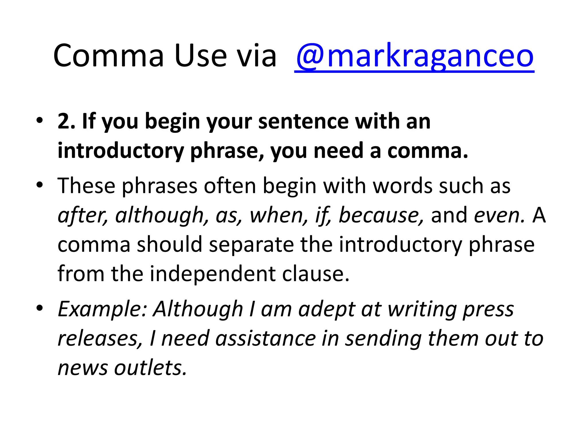 Comma Use via @markraganceo
• 2. If you begin your sentence with an
  introductory phrase, you need a comma.
• These phrases often begin with words such as
  after, although, as, when, if, because, and even. A
  comma should separate the introductory phrase
  from the independent clause.
• Example: Although I am adept at writing press
  releases, I need assistance in sending them out to
  news outlets.
 