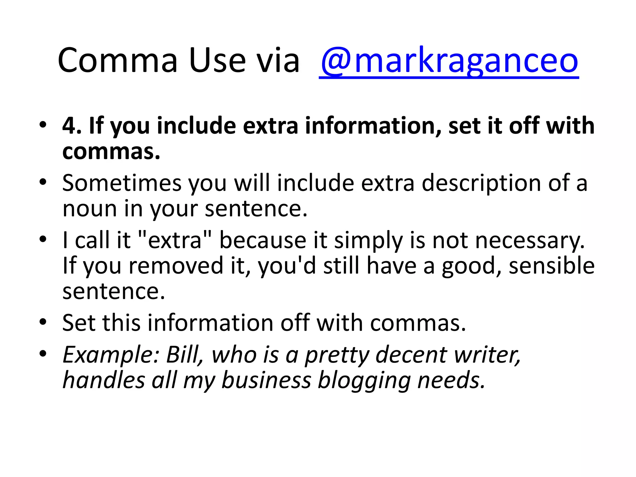 Comma Use via @markraganceo
• 4. If you include extra information, set it off with
  commas.
• Sometimes you will include extra description of a
  noun in your sentence.
• I call it "extra" because it simply is not necessary.
  If you removed it, you'd still have a good, sensible
  sentence.
• Set this information off with commas.
• Example: Bill, who is a pretty decent writer,
  handles all my business blogging needs.
 