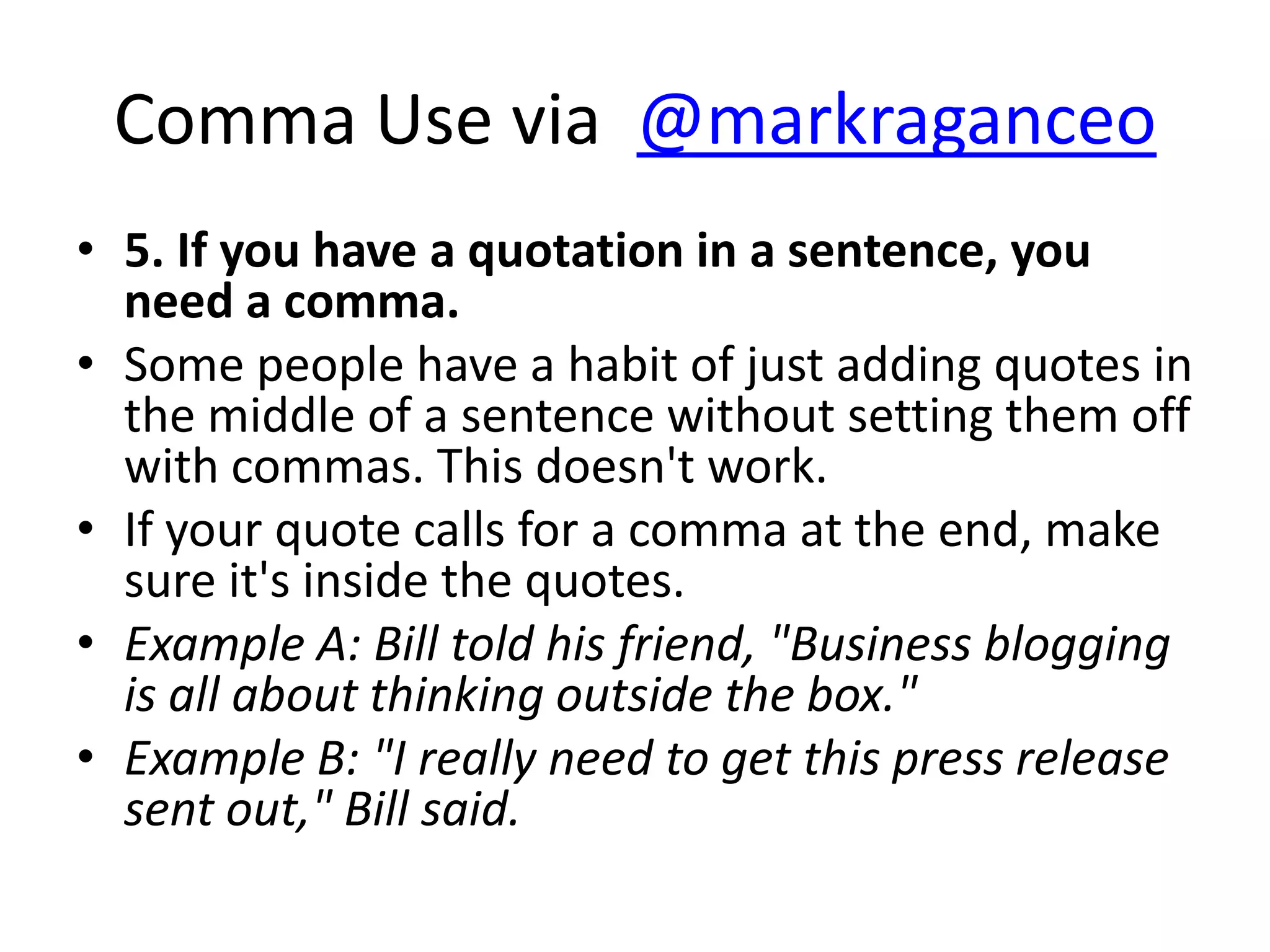 Comma Use via @markraganceo
• 5. If you have a quotation in a sentence, you
  need a comma.
• Some people have a habit of just adding quotes in
  the middle of a sentence without setting them off
  with commas. This doesn't work.
• If your quote calls for a comma at the end, make
  sure it's inside the quotes.
• Example A: Bill told his friend, "Business blogging
  is all about thinking outside the box."
• Example B: "I really need to get this press release
  sent out," Bill said.
 