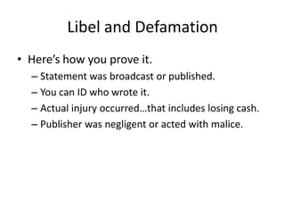 Libel and Defamation
• Here’s how you prove it.
  – Statement was broadcast or published.
  – You can ID who wrote it.
  – Actual injury occurred…that includes losing cash.
  – Publisher was negligent or acted with malice.
 