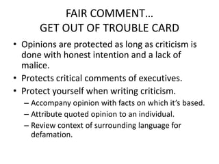 FAIR COMMENT…
      GET OUT OF TROUBLE CARD
• Opinions are protected as long as criticism is
  done with honest intention and a lack of
  malice.
• Protects critical comments of executives.
• Protect yourself when writing criticism.
  – Accompany opinion with facts on which it’s based.
  – Attribute quoted opinion to an individual.
  – Review context of surrounding language for
    defamation.
 