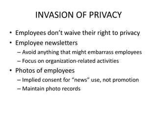 INVASION OF PRIVACY
• Employees don’t waive their right to privacy
• Employee newsletters
  – Avoid anything that might embarrass employees
  – Focus on organization-related activities
• Photos of employees
  – Implied consent for “news” use, not promotion
  – Maintain photo records
 