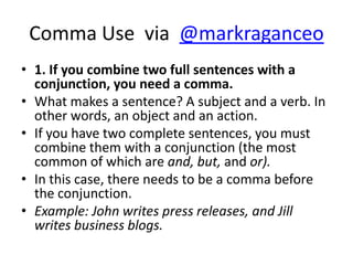 Comma Use via @markraganceo
• 1. If you combine two full sentences with a
  conjunction, you need a comma.
• What makes a sentence? A subject and a verb. In
  other words, an object and an action.
• If you have two complete sentences, you must
  combine them with a conjunction (the most
  common of which are and, but, and or).
• In this case, there needs to be a comma before
  the conjunction.
• Example: John writes press releases, and Jill
  writes business blogs.
 