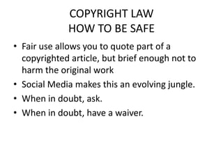 COPYRIGHT LAW
             HOW TO BE SAFE
• Fair use allows you to quote part of a
  copyrighted article, but brief enough not to
  harm the original work
• Social Media makes this an evolving jungle.
• When in doubt, ask.
• When in doubt, have a waiver.
 