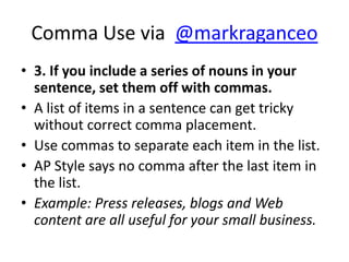 Comma Use via @markraganceo
• 3. If you include a series of nouns in your
  sentence, set them off with commas.
• A list of items in a sentence can get tricky
  without correct comma placement.
• Use commas to separate each item in the list.
• AP Style says no comma after the last item in
  the list.
• Example: Press releases, blogs and Web
  content are all useful for your small business.
 