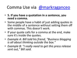 Comma Use via @markraganceo
• 5. If you have a quotation in a sentence, you
  need a comma.
• Some people have a habit of just adding quotes in
  the middle of a sentence without setting them off
  with commas. This doesn't work.
• If your quote calls for a comma at the end, make
  sure it's inside the quotes.
• Example A: Bill told his friend, "Business blogging
  is all about thinking outside the box."
• Example B: "I really need to get this press release
  sent out," Bill said.
 