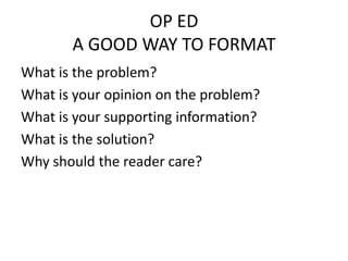 OP ED
       A GOOD WAY TO FORMAT
What is the problem?
What is your opinion on the problem?
What is your supporting information?
What is the solution?
Why should the reader care?
 