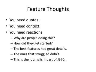 Feature Thoughts
• You need quotes.
• You need context.
• You need reactions
  – Why are people doing this?
  – How did they get started?
  – The best features had great details.
  – The ones that struggled didn’t.
  – This is the journalism part of J370.
 