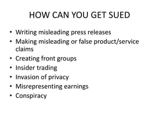 HOW CAN YOU GET SUED
• Writing misleading press releases
• Making misleading or false product/service
  claims
• Creating front groups
• Insider trading
• Invasion of privacy
• Misrepresenting earnings
• Conspiracy
 