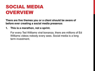 SOCIAL MEDIA
OVERVIEW
There are five themes you or a client should be aware of
before ever creating a social media presence:
1. This is a marathon, not a sprint.
   For every Ted Williams viral bonanza, there are millions of Ed
   Williams videos nobody every sees. Social media is a long
   term investment.
 