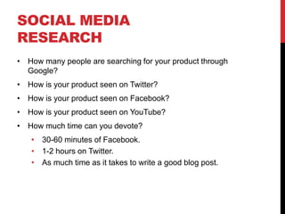 SOCIAL MEDIA
RESEARCH
 How many people are searching for your product through
 Google?
 How is your product seen on Twitter?
 How is your product seen on Facebook?
 How is your product seen on YouTube?
 How much time can you devote?
    30-60 minutes of Facebook.
    1-2 hours on Twitter.
    As much time as it takes to write a good blog post.
 