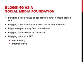 BLOGGING AS A
SOCIAL MEDIA FOUNDATION
 Blogging is like a house or good mutual fund: it should grow in
 time.
 Blogging offers reasons to post on Twitter and Facebook.
 Blogs force you to stay fresh and relevant.
 Blogging can make you an authority.
 Blogging helps with SEO.
     Link Building
     Internal Traffic
 