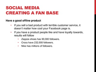 SOCIAL MEDIA
CREATING A FAN BASE
Have a good offline product
      If you sell a bad product with terrible customer service, it
      doesn t matter how cool your Facebook page is.
      If you have a product people like and have loyalty towards,
      results will follow
            Zappos shoes has 90,000 followers.
            Crocs have 232,000 followers.
            Nike has millions of followers.
 