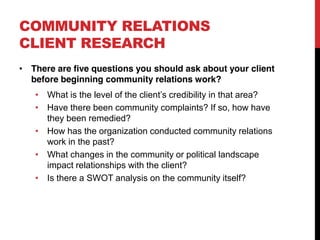 COMMUNITY RELATIONS
CLIENT RESEARCH
 There are five questions you should ask about your client
 before beginning community relations work?
    What is the level of the client s credibility in that area?
    Have there been community complaints? If so, how have
    they been remedied?
    How has the organization conducted community relations
    work in the past?
    What changes in the community or political landscape
    impact relationships with the client?
    Is there a SWOT analysis on the community itself?
 