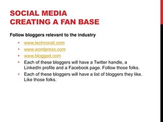 SOCIAL MEDIA
CREATING A FAN BASE
Follow bloggers relevant to the industry
      www.technorati.com
      www.wordpress.com
      www.blogged.com
      Each of these bloggers will have a Twitter handle, a
      LinkedIn profile and a Facebook page. Follow those folks.
      Each of these bloggers will have a list of bloggers they like.
      Like those folks.
 