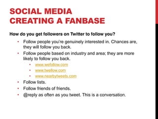 SOCIAL MEDIA
CREATING A FANBASE
How do you get followers on Twitter to follow you?
      Follow people you re genuinely interested in. Chances are,
      they will follow you back.
      Follow people based on industry and area; they are more
      likely to follow you back.
            www.wefollow.com
            www.twellow.com
            www.nearbytweets.com
      Follow lists.
      Follow friends of friends.
      @reply as often as you tweet. This is a conversation.
 